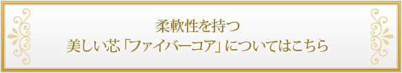 柔軟性を持つ美しい芯「ファイバーコア」についてはこちら