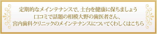 定期的なメインテナンスで、土台を健康に保ちましょう口コミで話題の相模大野の歯医者さん、宮内歯科クリニックのメインテナンスについてくわしくはこちら