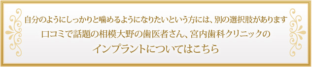 自分のようにしっかりと噛めるようになりたいという方には、別の選択肢があります 口コミで話題の相模大野の歯医者さん、宮内歯科クリニックのインプラントについてはこちら