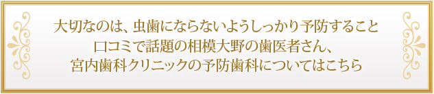 大切なのは、虫歯にならないようしっかり予防すること口コミで話題の相模大野の歯医者さん、宮内歯科クリニックの予防歯科についてはこちら