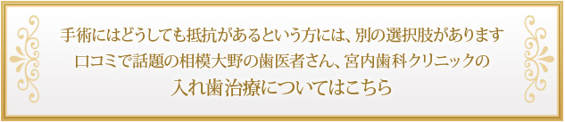 手術にはどうしても抵抗があるという方には、別の選択肢があります 口コミで話題の相模大野の歯医者さん、宮内歯科クリニックの入れ歯治療についてはこちら