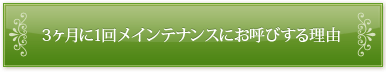 3ヶ月に1回メンテナンスにお呼びする理由