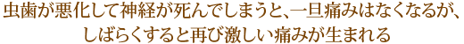 虫歯が悪化して神経が死んでしまうと、一旦痛みはなくなるが、しばらくすると再び激しい痛みが生まれる